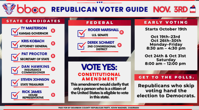 Bourbon County Republican Party voter guide for Nov. 3: Ty Masterson for Kansas Governor, Kris Kobach for Attorney General, Pat Proctor for Secretary of State, Dan Hawkins for Insurance Commissioner, Steven Johnson for State Treasurer, Rick James for House Representative, Roger Marshall for U.S. Senate, Derek Schmidt for 2nd Congressional District; vote yes on the constitutional amendment; early voting starts October 19th.